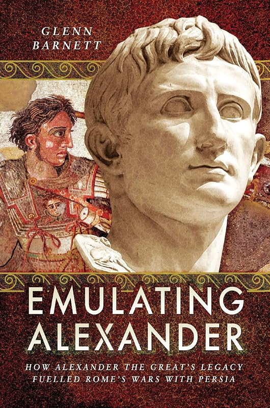 Emulating Alexander: How Alexander the Great's Legacy Fuelled Rome's Wars With Persia by Glenn Barnett