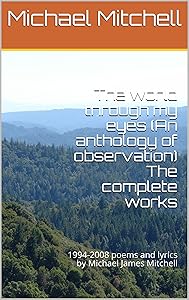 The world through my eyes (An anthology of observation) The complete works: 1994-2008 poems and lyrics by Michael James Mitchell