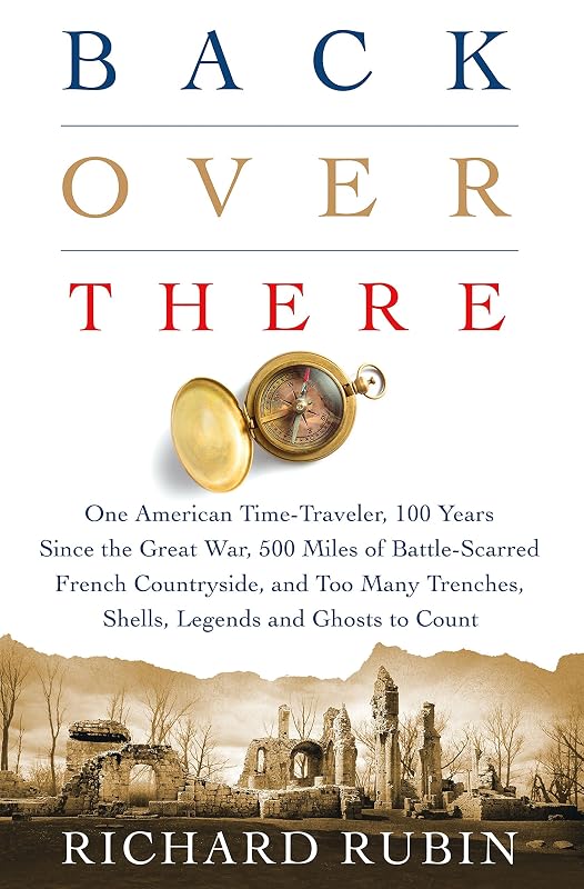 Back Over There: One American Time-Traveler, 100 Years Since the Great War, 500 Miles of Battle-Scarred French Countryside, and Too Many Trenches, Shells, Legends and Ghosts to Count by Richard Rubin