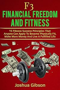 F3: Financial Freedom & Fitness: 15 Fitness Success Principles That Anyone Can Apply To Become Physically Fit, Make More Money And Live A Fulfilled Life by Joshua Gibson