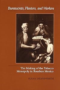 Bureaucrats, Planters, and Workers: The Making of the Tobacco Monopoly in Bourbon Mexico by Susan Deans-Smith