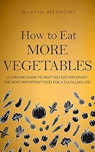How to Eat More Vegetables: A Concise Guide to Help You Eat and Enjoy the Most Important Food for a Fulfilling Life by Martin Meadows
