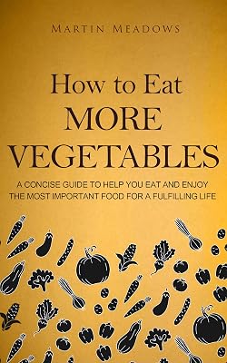 How to Eat More Vegetables: A Concise Guide to Help You Eat and Enjoy the Most Important Food for a Fulfilling Life