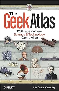 The Geek Atlas: 128 Places Where Science and Technology Come Alive by John Graham-Cumming