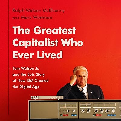 The Greatest Capitalist Who Ever Lived: Tom Watson Jr. and the Epic Story of How IBM Created the Digital Age