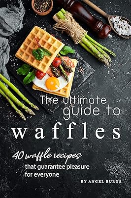 The Ultimate Guide to Waffles: 40 Waffle Recipes That Guarantee Pleasure for Everyone