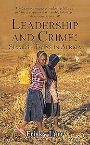 Leadership and Crime: Siamese Twins in Africa: The Disastrous Impact of Leadership Failure in an African Continent That Is Unable to Live up to Its Numerous Potential! by Frisky Larr