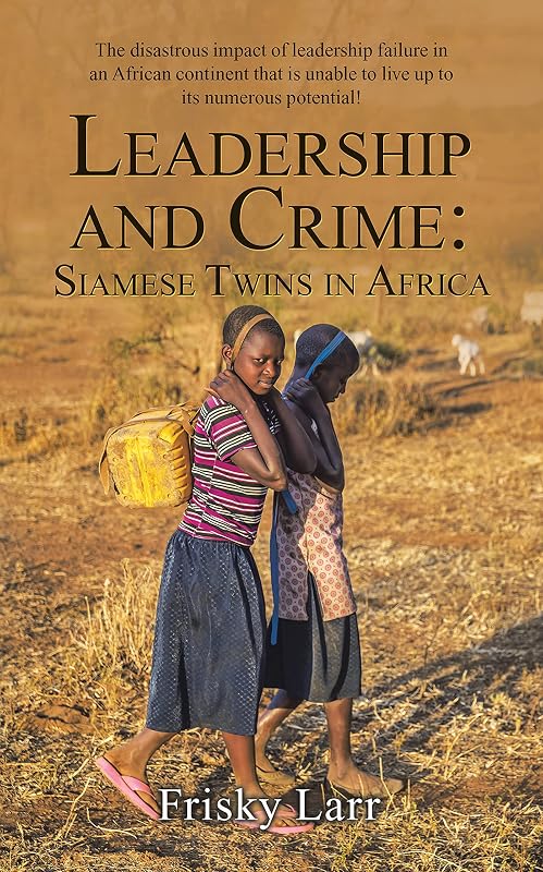 Leadership and Crime: Siamese Twins in Africa: The Disastrous Impact of Leadership Failure in an African Continent That Is Unable to Live up to Its Numerous Potential! by Frisky Larr