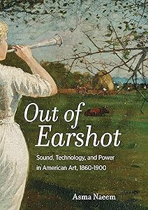 Out of Earshot: Sound, Technology, and Power in American Art, 1860–1900 by Asma Naeem