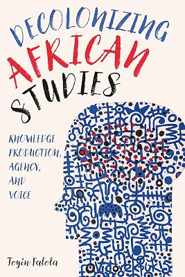 Decolonizing African Studies: Knowledge Production, Agency, and Voice (Rochester Studies in African History and the Diaspora, 93)