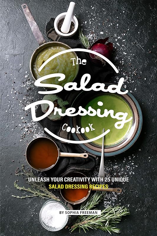 The Salad Dressing Cookbook: Unleash your Creativity with 25 Unique Salad Dressing Recipes by Sophia Freeman