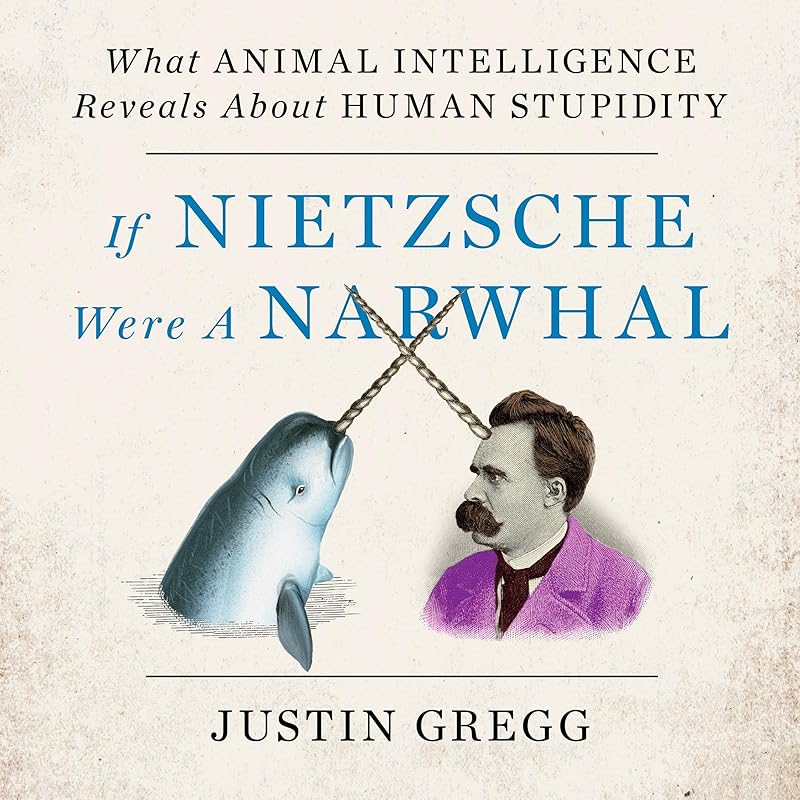 If Nietzsche Were a Narwhal: What Animal Intelligence Reveals About Human Stupidity by Justin Gregg