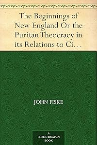 The Beginnings of New England Or the Puritan Theocracy in its Relations to Civil and Religious Liberty