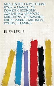 Miss Leslie's Lady's House-book: A Manual of Domestic Economy, Containing Approved Directions for Washing, Dress-making, Millinery, Dyeing, Cleaning