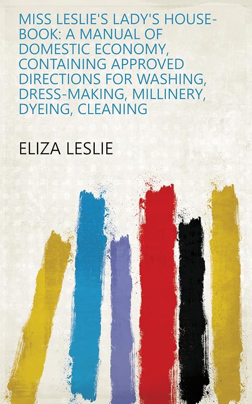 Miss Leslie's Lady's House-book: A Manual of Domestic Economy, Containing Approved Directions for Washing, Dress-making, Millinery, Dyeing, Cleaning by Eliza Leslie