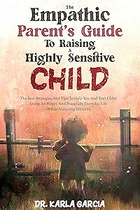 The Empathic Parent’s Guide To Raising A Highly Sensitive Child: The Best Strategies And Tips To Help You And Your Child Living An Happy And Peacefully Everyday Life (While Nurturing His Gift) by DR. KARLA GARCIA