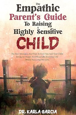 The Empathic Parent’s Guide To Raising A Highly Sensitive Child: The Best Strategies And Tips To Help You And Your Child Living An Happy And Peacefully Everyday Life (While Nurturing His Gift)
