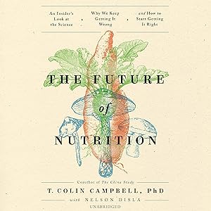 The Future of Nutrition: An Insider’s Look at the Science, Why We Keep Getting It Wrong, and How to Start Getting It Right by T. Colin Campbell PhD