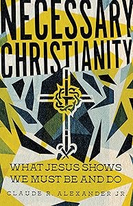 Necessary Christianity: What Jesus Shows We Must Be and Do by Claude R. Alexander Jr.