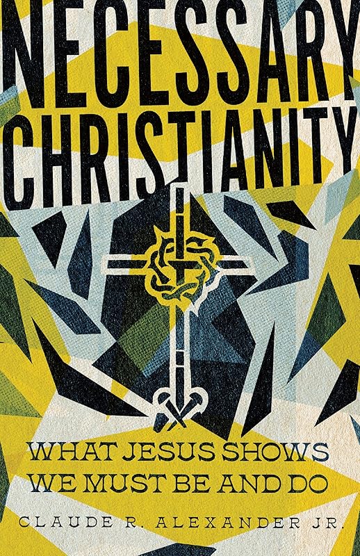 Necessary Christianity: What Jesus Shows We Must Be and Do by Claude R. Alexander Jr.