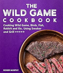 The Wild Game Cookbook: Cooking Wild Game, Birds, Fish, Rabbit and Etc. Using Smoker and Grill and Other Cooking Appliances by Roger Murphy