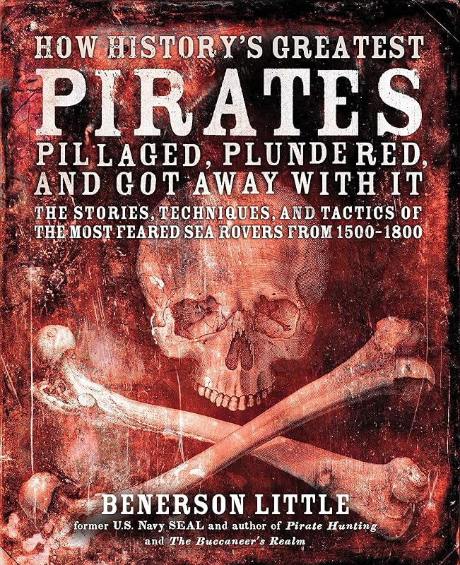 How History's Greatest Pirates Pillaged, Plundered, and Got Away With It: The Stories, Techniques, and Tactics of the Most Feared Sea Rovers from 1500-1800 by Benerson Little