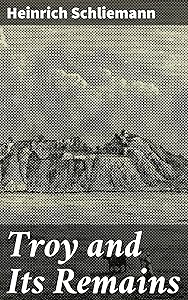 Troy and Its Remains: A Narrative of Researches and Discoveries Made on the Site of Ilium and in the Trojan Plain by Heinrich Schliemann