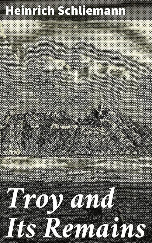 Troy and Its Remains: A Narrative of Researches and Discoveries Made on the Site of Ilium and in the Trojan Plain by Heinrich Schliemann