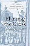 Planting the Cross: Catholic Reform and Renewal in Sixteenth- and Seventeenth-Century France