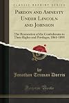 PARDON AND AMNESTY UNDER LINCOLN AND JOHNSON: The Restoration of the Confederates to Their Rights and Privileges, 1861-1