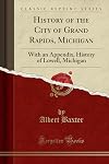 History of the City of Grand Rapids, Michigan: With an Appendix, History of Lowell, Michigan (Classic Reprint)