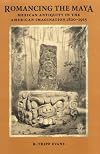 Romancing the Maya: Mexican Antiquity in the American Imagination, 1820-1915
