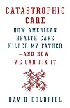 Catastrophic Care: How American Health Care Killed My Father--and How We Can Fix It