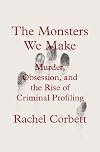 The Monsters We Make: Murder, Obsession, and the Rise of Criminal Profiling