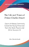 The Life and Times of Prince Charles Stuart, Count of Albany, Commonly Called the Young Pretender. from the State Papers and Other Sources