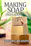 Making Soap From Scratch: How to Make Handmade Soap - A Beginners Guide and Beyond