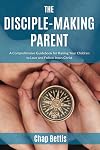 The Disciple-Making Parent: A Comprehensive Guidebook for Raising Your Children to Love and Follow Jesus Christ