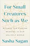For Small Creatures Such as We: Rituals for Finding Meaning in Our Unlikely World
