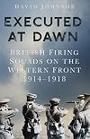 Executed at Dawn: British Firing Squads on the Western Front 1914-1918