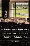 A Politician Thinking: The Creative Mind of James Madison (Volume 14) (The Julian J. Rothbaum Distinguished Lecture Series)