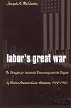 Labor's Great War: The Struggle for Industrial Democracy and the Origins of Modern American Labor Relations, 1912-1921