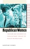 Republican Women: Feminism and Conservatism from Suffrage through the Rise of the New Right