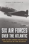 Six Air Forces Over the Atlantic: How Allied Airmen Helped Win the Battle of the Atlantic