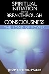 Spiritual Initiation and the Breakthrough of Consciousness: The Bond of Power - Joseph Chilton Pearce
