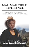 MAU MAU CHILD EXPERIENCE: BORN AND RAISED IN THE KENYAN MAU MAU UPRISING ERA: 1 (The Autobiography of Alice Wanjikῦ Mangat)
