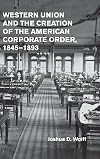 Western Union and the Creation of the American Corporate Order, 1845-1893