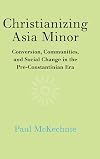 Christianizing Asia Minor: Conversion, Communities, and Social Change in the Pre-Constantinian Era