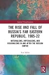 The Rise and Fall of Russia's Far Eastern Republic, 1905–1922: Nationalisms, Imperialisms, and Regionalisms in and After the Russian Empire