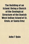 The Building of an Island; Being a Sketch of the Geological Structure of the Danish West Indian Island of St. Croix, or Santa Cruz