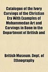 Catalogue of the Ivory Carvings of the Christian Era with Examples of Mohammedan Art and Carvings in Bone in the Department of British and Medieaeval Antiquities and Ethnography of the British Museum